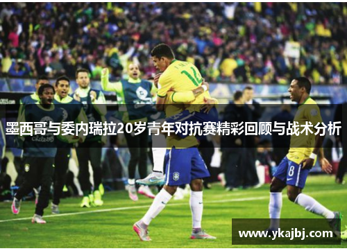 墨西哥与委内瑞拉20岁青年对抗赛精彩回顾与战术分析