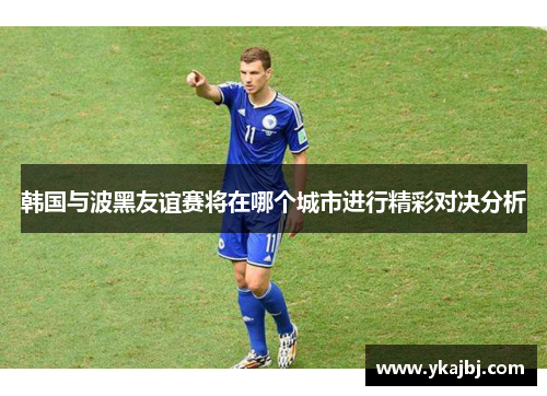 韩国与波黑友谊赛将在哪个城市进行精彩对决分析